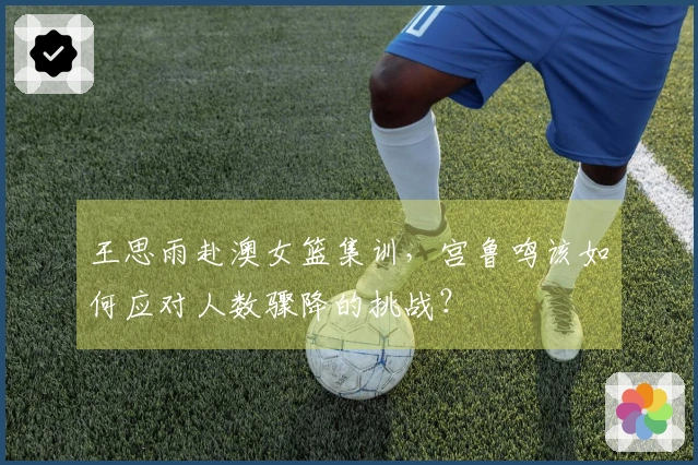 王思雨赴澳女篮集训，宫鲁鸣该如何应对人数骤降的挑战？