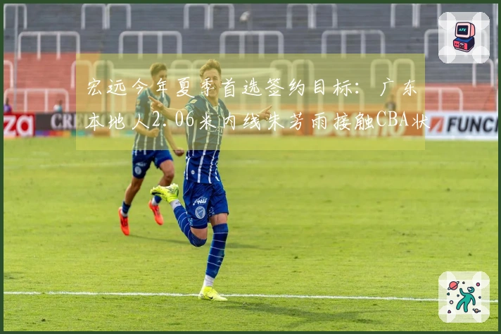 宏远今年夏季首选签约目标：广东本地人2.06米内线朱芳雨接触CBA状元